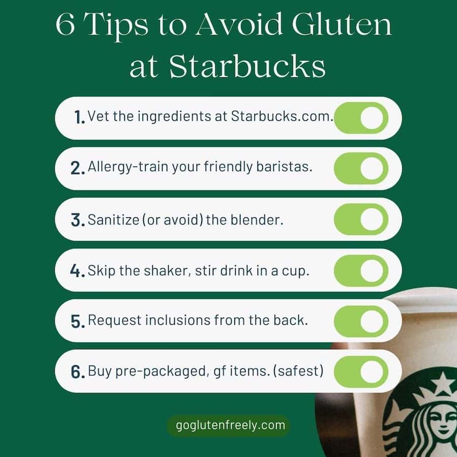 green background, white text: 6 Tips to Avoid Gluten at Starbucks. Starbucks coffee cup pictured in the background on the bottom right. List of six tips in white bubbles that appear to have been switched on, the way you would turn something on or off in an app or on your phone. Tips are: vet the ingredients at starbucks.com, allergy-train your friendly baristas, sanitize (or avoid) the blender, skip the shaker & stir in a cup, request inclusions from the back, buy prepackaged gf items (safest). goglutenfreely.com in white text at the bottom